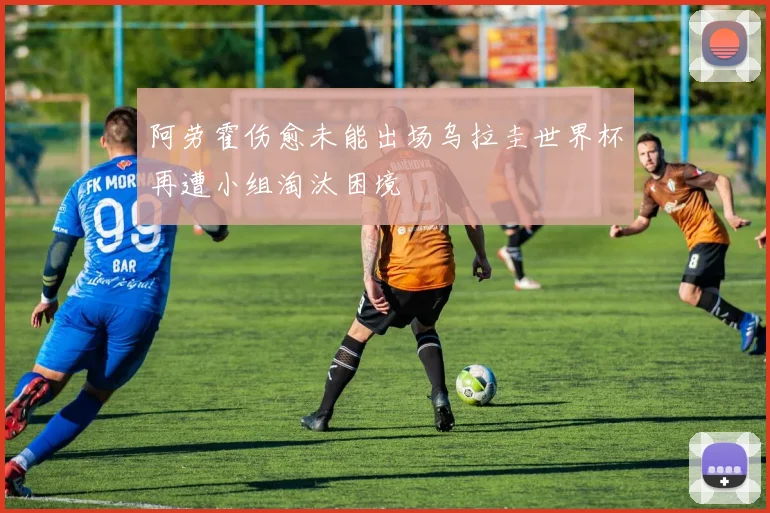 阿劳霍伤愈未能出场乌拉圭世界杯再遭小组淘汰困境