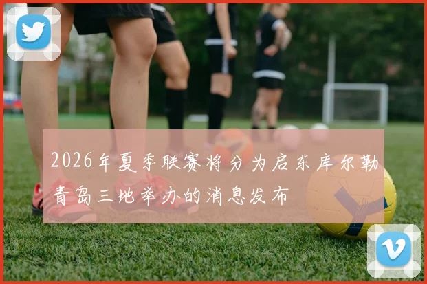 2026年夏季联赛将分为启东库尔勒青岛三地举办的消息发布