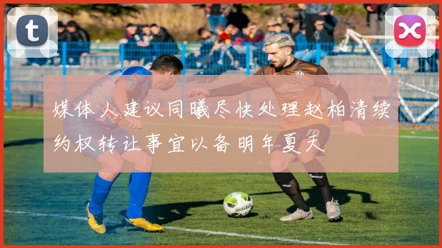 媒体人建议同曦尽快处理赵柏清续约权转让事宜以备明年夏天