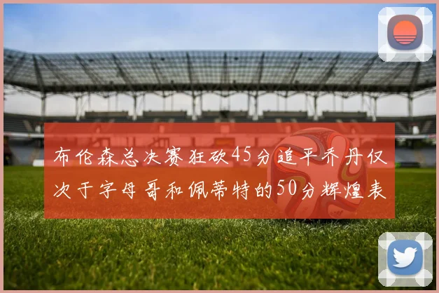 布伦森总决赛狂砍45分追平乔丹仅次于字母哥和佩蒂特的50分辉煌表现