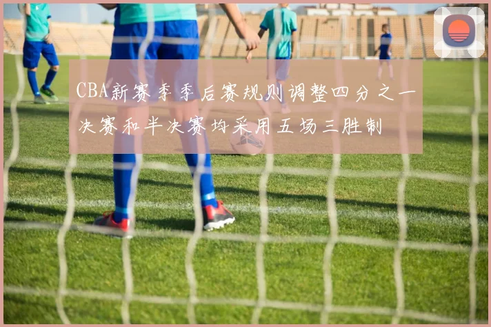 CBA新赛季季后赛规则调整四分之一决赛和半决赛均采用五场三胜制