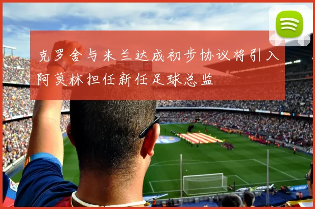 克罗舍与米兰达成初步协议将引入阿莫林担任新任足球总监