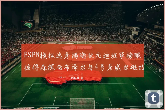 ESPN模拟选秀揭晓状元迪班萨榜眼彼得森探花布泽尔与4号秀威尔逊的精彩表现