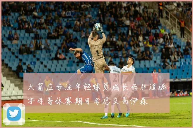 火箭应专注年轻球员成长而非追逐字母哥休赛期可考虑交易伊森