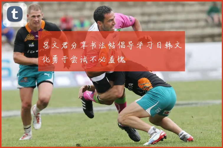 吕文君分享书法帖倡导学习日韩文化勇于尝试不必羞愧