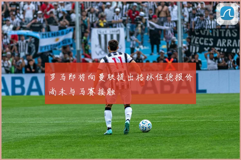 罗马即将向曼联提出格林伍德报价尚未与马赛接触