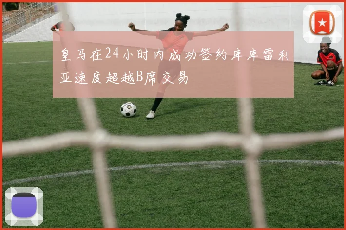 皇马在24小时内成功签约库库雷利亚速度超越B席交易