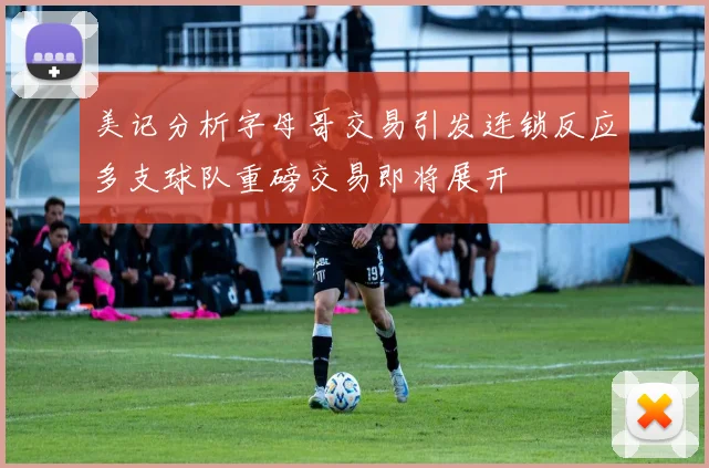 美记分析字母哥交易引发连锁反应多支球队重磅交易即将展开